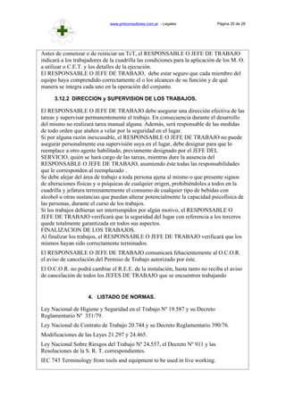 www.pmlconsultores.com.ar - Legales Página 20 de 28
Antes de comenzar o de reiniciar un TcT, el RESPONSABLE O JEFE DE TRABAJO
indicará a los trabajadores de la cuadrilla las condiciones para la aplicación de los M. O.
a utilizar o C.E.T. y los detalles de la ejecución.
El RESPONSABLE O JEFE DE TRABAJO, debe estar seguro que cada miembro del
equipo haya comprendido correctamente el o los alcances de su función y de qué
manera se integra cada uno en la operación del conjunto.
3.12.2 DIRECCION y SUPERVISION DE LOS TRABAJOS.
El RESPONSABLE O JEFE DE TRABAJO debe asegurar una dirección efectiva de las
tareas y supervisar permanentemente el trabajo. En consecuencia durante el desarrollo
del mismo no realizará tarea manual alguna. Además, será responsable de las medidas
de todo orden que atañen a velar por la seguridad en el lugar.
Si por alguna razón inexcusable, el RESPONSABLE O JEFE DE TRABAJO no puede
asegurar personalmente esa supervisión suya en el lugar, debe designar para que lo
reemplace a otro agente habilitado, previamente designado por el JEFE DEL
SERVICIO, quién se hará cargo de las tareas, mientras dure la ausencia del
RESPONSABLE O JEFE DE TRABAJO, asumiendo éste todas las responsabilidades
que le corresponden al reemplazado .
Se debe alejar del área de trabajo a toda persona ajena al mismo o que presente signos
de alteraciones físicas y o psíquicas de cualquier origen, prohibiéndoles a todos en la
cuadrilla y jefatura terminantemente el consumo de cualquier tipo de bebidas con
alcohol u otras sustancias que puedan alterar potencialmente la capacidad psicofísica de
las personas, durante el curso de los trabajos.
Si los trabajos debieran ser interrumpidos por algún motivo, el RESPONSABLE O
JEFE DE TRABAJO verificará que la seguridad del lugar con referencia a los terceros
quede totalmente garantizada en todos sus aspectos.
FINALIZACION DE LOS TRABAJOS.
Al finalizar los trabajos, el RESPONSABLE O JEFE DE TRABAJO verificará que los
mismos hayan sido correctamente terminados.
El RESPONSABLE O JEFE DE TRABAJO comunicará fehacientemente al O.C.O.R.
el aviso de cancelación del Permiso de Trabajo autorizado por éste.
El O.C.O.R. no podrá cambiar el R.E.E. de la instalación, hasta tanto no reciba el aviso
de cancelación de todos los JEFES DE TRABAJO que se encuentren trabajando
4. LISTADO DE NORMAS.
Ley Nacional de Higiene y Seguridad en el Trabajo Nº 19.587 y su Decreto
Reglamentario Nº 351/79.
Ley Nacional de Contrato de Trabajo 20.744 y su Decreto Reglamentario 390/76.
Modificaciones de las Leyes 21.297 y 24.465.
Ley Nacional Sobre Riesgos del Trabajo Nº 24.557, el Decreto Nº 911 y las
Resoluciones de la S. R. T. correspondientes.
IEC 743 Terminology from tools and equipment to be used in live working.
 