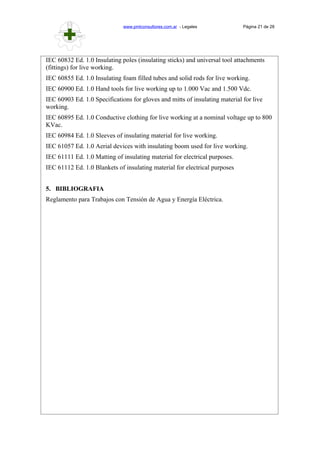 www.pmlconsultores.com.ar - Legales Página 21 de 28
IEC 60832 Ed. 1.0 Insulating poles (insulating sticks) and universal tool attachments
(fittings) for live working.
IEC 60855 Ed. 1.0 Insulating foam filled tubes and solid rods for live working.
IEC 60900 Ed. 1.0 Hand tools for live working up to 1.000 Vac and 1.500 Vdc.
IEC 60903 Ed. 1.0 Specifications for gloves and mitts of insulating material for live
working.
IEC 60895 Ed. 1.0 Conductive clothing for live working at a nominal voltage up to 800
KVac.
IEC 60984 Ed. 1.0 Sleeves of insulating material for live working.
IEC 61057 Ed. 1.0 Aerial devices with insulating boom used for live working.
IEC 61111 Ed. 1.0 Matting of insulating material for electrical purposes.
IEC 61112 Ed. 1.0 Blankets of insulating material for electrical purposes
5. BIBLIOGRAFIA
Reglamento para Trabajos con Tensión de Agua y Energía Eléctrica.
 