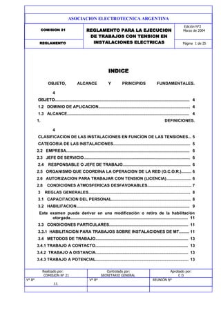 COMISION 21 REGLAMENTO PARA LA EJECUCION
DE TRABAJOS CON TENSION EN
INSTALACIONES ELECTRICAS Página 1 de 25REGLAMENTO
Edición N°2
Marzo de 2004
ASOCIACION ELECTROTECNICA ARGENTINA
INDICE
OBJETO, ALCANCE Y PRINCIPIOS FUNDAMENTALES.
4
OBJETO....................................................................................................................... 4
1.2 DOMINIO DE APLICACION................................................................................. 4
1.3 ALCANCE............................................................................................................ 4
1. DEFINICIONES.
4
CLASIFICACION DE LAS INSTALACIONES EN FUNCION DE LAS TENSIONES... 5
CATEGORIA DE LAS INSTALACIONES.................................................................... 5
2.2 EMPRESA............................................................................................................. 6
2.3 JEFE DE SERVICIO.............................................................................................. 6
2.4 RESPONSABLE O JEFE DE TRABAJO............................................................ 6
2.5 ORGANISMO QUE COORDINA LA OPERACION DE LA RED (O.C.O.R.)......... 6
2.6 AUTORIZACION PARA TRABAJAR CON TENSION (LICENCIA)...................... 6
2.8 CONDICIONES ATMOSFERICAS DESFAVORABLES....................................... 7
3 REGLAS GENERALES.......................................................................................... 8
3.1 CAPACITACION DEL PERSONAL...................................................................... 8
3.2 HABILITACION.................................................................................................... 9
Este examen puede derivar en una modificación o retiro de la habilitación
otorgada........................................................................................................ 11
3.3 CONDICIONES PARTICULARES...................................................................... 11
3.3.1 HABILITACION PARA TRABAJOS SOBRE INSTALACIONES DE MT......... 11
3.4 METODOS DE TRABAJO.................................................................................. 13
3.4.1 TRABAJO A CONTACTO.................................................................................. 13
3.4.2 TRABAJO A DISTANCIA.................................................................................. 13
3.4.3 TRABAJO A POTENCIAL.................................................................................. 13
Realizado por:
COMISION N° 21
Controlado por:
SECRETARIO GENERAL
Aprobado por:
C D
V° B° V° B° REUNIÓN N°
J.I.
 