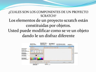 ¿CUALES SON LOS COMPONENTES DE UN PROYECTO
SCRATCH?
Los elementos de un proyecto scratch están
constituidas por objetos.
Usted puede modificar como se ve un objeto
dando le un disfraz diferente
 
