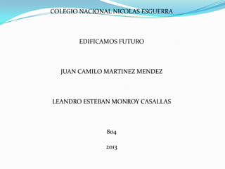 COLEGIO NACIONAL NICOLAS ESGUERRA
EDIFICAMOS FUTURO
JUAN CAMILO MARTINEZ MENDEZ
LEANDRO ESTEBAN MONROY CASALLAS
804
2013
 
