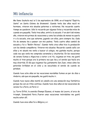 Mi infancia
Me llamo Souhaila nací el 3 de septiembre de 1998, en el hospital ‘’Espíritu
Santo’’ en Santa Coloma de Gramenet. Cuando tenía dos años nació mi
hermano, vinieron mis abuelos paternos a visitarnos. No recuerdo cuanto
tiempo se quedaron. Sólo lo recuerdo por algunas fotos y recuerdos míos de
cuando era pequeña. Tenía tres años, entré a la escuela .Y en abril del mismo
año, vinieron mis primos de vacaciones y como los echaba de menos no quería
ir a la escuela, sino que estarme jugando con ellos, pero siempre iba. Cada
fin de semana iba a pasear con mis padres. Tenía cuatro años cambié de
escuela y fui a ‘’Baldiri Reixac’’. Cuando tenía cinco años hice la graduación
con los demás compañeros. Vinieron mis abuelos. Recuerdo cuando salía con
ellos y mi abuelo me venía a buscar al colegio, me gustaba mucho, porque
cada vez que venía me compraba caramelos y chucherías. En las vacaciones
de verano fuimos a Algeciras a visitar a mi tío, viajamos en tren, me gustó
mucho el tren porque era la primera vez que iba y el sonido que hacía era
muy divertido. El día que viajamos fue justamente San Juan, vimos cómo los
petardos brillaban en el cielo y se escuchaba el sonido de cuando se
petaban.

Cuando tuve ocho años en las vacaciones navideñas fuimos un par de días a
Andorra, aún que era pequeña, me gustó mucho ir.

Cuando tuve nueve años monté en caballo era una sensación muy fantástica
porque iba con un ritmo continuo. Cuando tuve diez años en las vacaciones de
verano fui a Paris, en Paris vi:

La Torre Eiffel, la avenida Champs Elysees, el museo de Louvre, el arco de
triumph, Disneyland Paris…Fueron unas vacaciones inolvidables me gustó
mucho estar allí.

Cuando tuve once años fui a Bélgica y vi:
 
