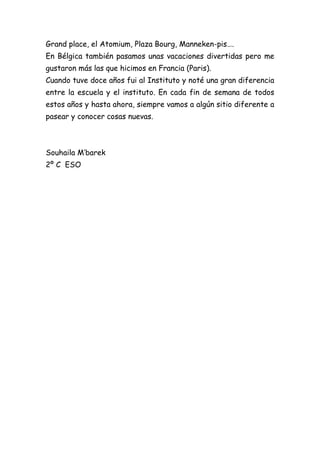 Grand place, el Atomium, Plaza Bourg, Manneken-pis….
En Bélgica también pasamos unas vacaciones divertidas pero me
gustaron más las que hicimos en Francia (Paris).
Cuando tuve doce años fui al Instituto y noté una gran diferencia
entre la escuela y el instituto. En cada fin de semana de todos
estos años y hasta ahora, siempre vamos a algún sitio diferente a
pasear y conocer cosas nuevas.



Souhaila M’barek
2º C ESO
 