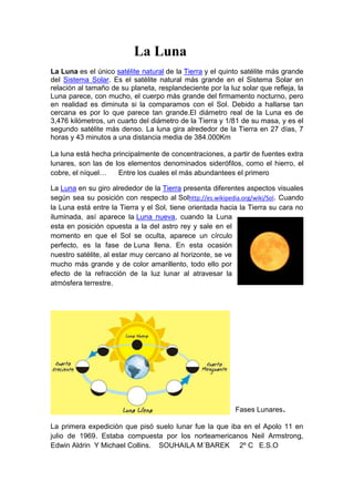 La Luna
La Luna es el único satélite natural de la Tierra y el quinto satélite más grande
del Sistema Solar. Es el satélite natural más grande en el Sistema Solar en
relación al tamaño de su planeta, resplandeciente por la luz solar que refleja, la
Luna parece, con mucho, el cuerpo más grande del firmamento nocturno, pero
en realidad es diminuta si la comparamos con el Sol. Debido a hallarse tan
cercana es por lo que parece tan grande.El diámetro real de la Luna es de
3,476 kilómetros, un cuarto del diámetro de la Tierra y 1/81 de su masa, y es el
segundo satélite más denso. La luna gira alrededor de la Tierra en 27 días, 7
horas y 43 minutos a una distancia media de 384.000Km

La luna está hecha principalmente de concentraciones, a partir de fuentes extra
lunares, son las de los elementos denominados siderófilos, como el hierro, el
cobre, el níquel…    Entre los cuales el más abundantees el primero

La Luna en su giro alrededor de la Tierra presenta diferentes aspectos visuales
según sea su posición con respecto al Solhttp://es.wikipedia.org/wiki/Sol. Cuando
la Luna está entre la Tierra y el Sol, tiene orientada hacia la Tierra su cara no
iluminada, así aparece la Luna nueva, cuando la Luna
esta en posición opuesta a la del astro rey y sale en el
momento en que el Sol se oculta, aparece un círculo
perfecto, es la fase de Luna llena. En esta ocasión
nuestro satélite, al estar muy cercano al horizonte, se ve
mucho más grande y de color amarillento, todo ello por
efecto de la refracción de la luz lunar al atravesar la
atmósfera terrestre.




                                                           Fases Lunares.

La primera expedición que pisó suelo lunar fue la que iba en el Apolo 11 en
julio de 1969. Estaba compuesta por los norteamericanos Neil Armstrong,
Edwin Aldrin Y Michael Collins. SOUHAILA M´BAREK 2º C E.S.O
 