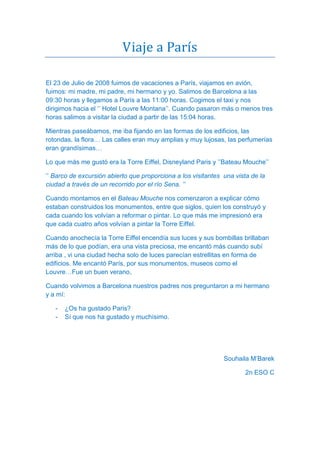 Viaje a París

El 23 de Julio de 2008 fuimos de vacaciones a París, viajamos en avión,
fuimos: mi madre, mi padre, mi hermano y yo. Salimos de Barcelona a las
09:30 horas y llegamos a París a las 11:00 horas. Cogimos el taxi y nos
dirigimos hacia el ‘’ Hotel Louvre Montana’’. Cuando pasaron más o menos tres
horas salimos a visitar la ciudad a partir de las 15:04 horas.

Mientras paseábamos, me iba fijando en las formas de los edificios, las
rotondas, la flora… Las calles eran muy amplias y muy lujosas, las perfumerías
eran grandísimas…

Lo que más me gustó era la Torre Eiffel, Disneyland Paris y ’’Bateau Mouche’’

‘’ Barco de excursión abierto que proporciona a los visitantes una vista de la
ciudad a través de un recorrido por el río Sena. ’’

Cuando montamos en el Bateau Mouche nos comenzaron a explicar cómo
estaban construidos los monumentos, entre que siglos, quien los construyó y
cada cuando los volvían a reformar o pintar. Lo que más me impresionó era
que cada cuatro años volvían a pintar la Torre Eiffel.

Cuando anochecía la Torre Eiffel encendía sus luces y sus bombillas brillaban
más de lo que podían, era una vista preciosa, me encantó más cuando subí
arriba , vi una ciudad hecha solo de luces parecían estrellitas en forma de
edificios. Me encantó París, por sus monumentos, museos como el
Louvre…Fue un buen verano,

Cuando volvimos a Barcelona nuestros padres nos preguntaron a mi hermano
y a mí:

   -   ¿Os ha gustado Paris?
   -   Sí que nos ha gustado y muchísimo.




                                                               Souhaila M’Barek

                                                                       2n ESO C
 