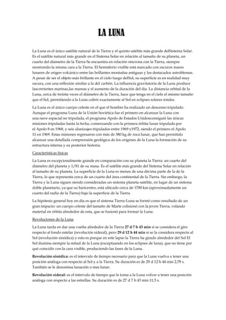 LA LUNA
La Luna es el único satélite natural de la Tierra y el quinto satélite más grande delSistema Solar.
Es el satélite natural más grande en el Sistema Solar en relación al tamaño de su planeta, un
cuarto del diámetro de la Tierra Se encuentra en relación síncrona con la Tierra, siempre
mostrando la misma cara a la Tierra. El hemisferio visible está marcado con oscuros mares
lunares de origen volcánico entre las brillantes montañas antiguas y los destacados astroblemas.
A pesar de ser el objeto más brillante en el cielo luego delSol, su superficie es en realidad muy
oscura, con una reflexión similar a la del carbón. La influencia gravitatoria de la Luna produce
lascorrientes marinas,las mareas y el aumento de la duración del día. La distancia orbital de la
Luna, cerca de treinta veces el diámetro de la Tierra, hace que tenga en el cielo el mismo tamaño
que el Sol, permitiendo a la Luna cubrir exactamente al Sol en eclipses solares totales.

La Luna es el único cuerpo celeste en el que el hombre ha realizado un descenso tripulado.
Aunque el programa Luna de la Unión Soviética fue el primero en alcanzar la Luna con
una nave espacial no tripulada, el programa Apolo de Estados Unidosconsiguió las únicas
misiones tripuladas hasta la fecha, comenzando con la primera órbita lunar tripulada por
el Apolo 8 en 1968, y seis alunizajes tripulados entre 1969 y1972, siendo el primero el Apolo
11 en 1969. Estas misiones regresaron con más de 380 kg de roca lunar, que han permitido
alcanzar una detallada comprensión geológica de los orígenes de la Luna la formación de su
estructura interna y su posterior historia.

Características físicas

La Luna es excepcionalmente grande en comparación con su planeta la Tierra: un cuarto del
diámetro del planeta y 1/81 de su masa. Es el satélite más grande del Sistema Solar en relación
al tamaño de su planeta. La superficie de la Luna es menos de una décima parte de la de la
Tierra, lo que representa cerca de un cuarto del área continental de la Tierra. Sin embargo, la
Tierra y la Luna siguen siendo consideradas un sistema planeta-satélite, en lugar de un sistema
doble planetario, ya que su baricentro, está ubicado cerca de 1700 km (aproximadamente un
cuarto del radio de la Tierra) bajo la superficie de la Tierra.

La hipótesis general hoy en día es que el sistema Tierra-Luna se formó como resultado de un
gran impacto: un cuerpo celeste del tamaño de Marte colisionó con la joven Tierra, volando
material en órbita alrededor de esta, que se fusionó para formar la Luna.

Revoluciones de la Luna

La Luna tarda en dar una vuelta alrededor de la Tierra 27 d 7 h 43 min si se considera el giro
respecto al fondo estelar (revolución sideral), pero 29 d 12 h 44 min si se la considera respecto al
Sol (revolución sinódica) y esto es porque en este lapso la Tierra ha girado alrededor del Sol El
Sol ilumina siempre la mitad de la Luna (exceptuando en los eclipses de luna), que no tiene por
qué coincidir con la cara visible, produciendo las fases de la Luna.

Revolución sinódica: es el intervalo de tiempo necesario para que la Luna vuelva a tener una
posición análoga con respecto al Sol y a la Tierra. Su duración es de 29 d 12 h 44 min 2,78 s.
También se le denomina lunación o mes lunar.

Revolución sideral: es el intervalo de tiempo que le toma a la Luna volver a tener una posición
análoga con respecto a las estrellas. Su duración es de 27 d 7 h 43 min 11,5 s.
 