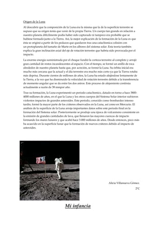 Origen de la Luna

Al descubrir que la composición de la Luna era la misma que la de la superficie terrestre se
supuso que su origen tenía que venir de la propia Tierra. Un cuerpo tan grande en relación a
nuestro planeta difícilmente podía haber sido capturado ni tampoco era probable que se
hubiese formado junto a la Tierra. Así, la mejor explicación de la formación de la Luna es que
ésta se originó a partir de los pedazos que quedaron tras una cataclísmica colisión con
un protoplaneta del tamaño de Marte en los albores del sistema solar. Esta teoría también
explica la gran inclinación axial del eje de rotación terrestre que habría sido provocada por el
impacto.

La enorme energía suministrada por el choque fundió la corteza terrestre al completo y arrojó
gran cantidad de restos incandescentes al espacio. Con el tiempo, se formó un anillo de roca
alrededor de nuestro planeta hasta que, por acreción, se formó la Luna. Su órbita inicial era
mucho más cercana que la actual y el día terrestre era mucho más corto ya que la Tierra rotaba
más deprisa. Durante cientos de millones de años, la Luna ha estado alejándose lentamente de
la Tierra, a la vez que ha disminuido la velocidad de rotación terrestre debido a la transferencia
de momento angular que se da entre los dos astros. Este proceso de alejamiento continúa
actualmente a razón de 38 mmpor año.

Tras su formación, la Luna experimentó un periodo cataclísmico, datado en torno a hace 3800-
4000 millones de años, en el que la Luna y los otros cuerpos del Sistema Solar interior sufrieron
violentos impactos de grandes asteroides. Este período, conocido como bombardeo intenso
tardío, formó la mayor parte de los cráteres observados en la Luna, así como en Mercurio. El
análisis de la superficie de la Luna arroja importantes datos sobre este periodo final en la
formación del Sistema solar. Posteriormente se produjo una época de vulcanismo consistente en
la emisión de grandes cantidades de lava, que llenaron las mayores cuencas de impacto
formando los mares lunares y que acabó hace 3.000 millones de años. Desde entonces, poco más
ha acaecido en la superficie lunar que la formación de nuevos cráteres debido al impacto de
asteroides.




                                                                        Alicia Villanueva Gómez.

                                                                                               2ºC




                                   Mi infancia
 