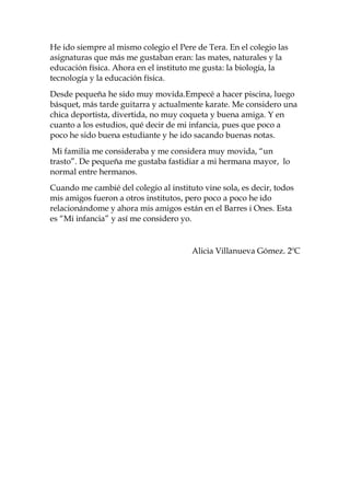 He ido siempre al mismo colegio el Pere de Tera. En el colegio las
asignaturas que más me gustaban eran: las mates, naturales y la
educación física. Ahora en el instituto me gusta: la biología, la
tecnología y la educación física.
Desde pequeña he sido muy movida.Empecé a hacer piscina, luego
básquet, más tarde guitarra y actualmente karate. Me considero una
chica deportista, divertida, no muy coqueta y buena amiga. Y en
cuanto a los estudios, qué decir de mi infancia, pues que poco a
poco he sido buena estudiante y he ido sacando buenas notas.
 Mi familia me consideraba y me considera muy movida, “un
trasto”. De pequeña me gustaba fastidiar a mi hermana mayor, lo
normal entre hermanos.
Cuando me cambié del colegio al instituto vine sola, es decir, todos
mis amigos fueron a otros institutos, pero poco a poco he ido
relacionándome y ahora mis amigos están en el Barres i Ones. Esta
es “Mi infancia” y así me considero yo.


                                       Alicia Villanueva Gómez. 2ºC
 