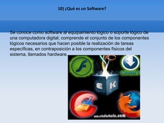 10) ¿Qué es un Software?




Se conoce como software al equipamiento lógico o soporte lógico de
una computadora digital; comprende el conjunto de los componentes
lógicos necesarios que hacen posible la realización de tareas
específicas, en contraposición a los componentes físicos del
sistema, llamados hardware.
 