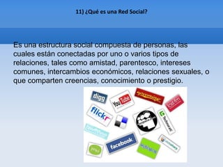 11) ¿Qué es una Red Social?




Es una estructura social compuesta de personas, las
cuales están conectadas por uno o varios tipos de
relaciones, tales como amistad, parentesco, intereses
comunes, intercambios económicos, relaciones sexuales, o
que comparten creencias, conocimiento o prestigio.
 