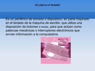 12) ¿Qué es el Teclado?




Es un periférico de entrada o dispositivo, en parte inspirado
en el teclado de la máquina de escribir, que utiliza una
disposición de botones o teclas, para que actúen como
palancas mecánicas o interruptores electrónicos que
envían información a la computadora.
 