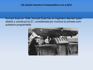 13) ¿Quién Invento la Computadora y en q Año?




Konrad Zuse en 1936, Konrad Zuse fue un ingeniero alemán quien
diseñó y construyó la Z1, considerada por muchos la primera com
putadora programable.
 