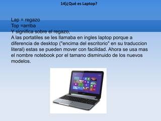 14)¿Qué es Laptop?


Lap = regazo
Top =arriba
Y significa sobre el regazo,
A las portatiles se les llamaba en ingles laptop porque a
diferencia de desktop ("encima del escritorio" en su traduccion
literal) estas se pueden mover con facilidad. Ahora se usa mas
el nombre notebook por el tamano disminuido de los nuevos
modelos.
 