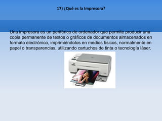 17) ¿Qué es la Impresora?




Una impresora es un periférico de ordenador que permite producir una
copia permanente de textos o gráficos de documentos almacenados en
formato electrónico, imprimiéndolos en medios físicos, normalmente en
papel o transparencias, utilizando cartuchos de tinta o tecnología láser.
 