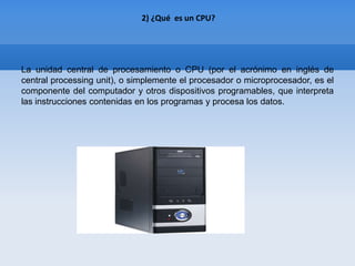 2) ¿Qué es un CPU?




La unidad central de procesamiento o CPU (por el acrónimo en inglés de
central processing unit), o simplemente el procesador o microprocesador, es el
componente del computador y otros dispositivos programables, que interpreta
las instrucciones contenidas en los programas y procesa los datos.
 
