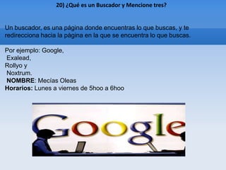 20) ¿Qué es un Buscador y Mencione tres?


Un buscador, es una página donde encuentras lo que buscas, y te
redirecciona hacia la pàgina en la que se encuentra lo que buscas.

Por ejemplo: Google,
Exalead,
Rollyo y
Noxtrum.
NOMBRE: Mecías Oleas
Horarios: Lunes a viernes de 5hoo a 6hoo
 