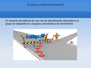 5) ¿Qué es un Dominio de Internet?




Un dominio de Internet es una red de identificación asociada a un
grupo de dispositivos o equipos conectados a la red Internet.
 