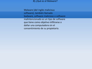 8) ¿Qué es el Malware?


Malware (del inglés malicious
software), también llamado
badware, software malicioso o software
malintencionado es un tipo de software
que tiene como objetivo infiltrarse o
dañar una computadora sin el
consentimiento de su propietario.
 