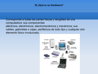 9) ¿Qué es un Hardware?




Corresponde a todas las partes físicas y tangibles de una
computadora: sus componentes
eléctricos, electrónicos, electromecánicos y mecánicos; sus
cables, gabinetes o cajas, periféricos de todo tipo y cualquier otro
elemento físico involucrado.
 