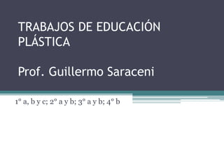 TRABAJOS DE EDUCACIÓN
PLÁSTICA
Prof. Guillermo Saraceni
1° a, b y c; 2° a y b; 3° a y b; 4° b
 