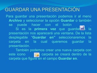 GUARDAR UNA PRESENTACIÓNPara guardar una presentación podemos ir al menú Archivo y seleccionar la opción Guardar o también se puede hacer con el botón    .	Si es la primera vez que guardamos la presentación nos aparecerá una ventana. De la lista desplegable “Guardar en” seleccionaremos la carpeta en la cual queremos guardar la presentación.		También podemos crear una nueva carpeta con este icono      , la carpeta se creará dentro de la carpeta que figure en el campo Guardar en.