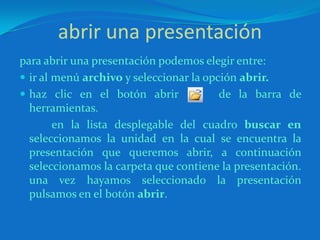 abrir una presentaciónpara abrir una presentación podemos elegir entre:ir al menú archivo y seleccionar la opción abrir.haz clic en el botón abrir     de la barra de herramientas.		en la lista desplegable del cuadro buscar en seleccionamos la unidad en la cual se encuentra la presentación que queremos abrir, a continuación seleccionamos la carpeta que contiene la presentación. una vez hayamos seleccionado la presentación pulsamos en el botón abrir.
