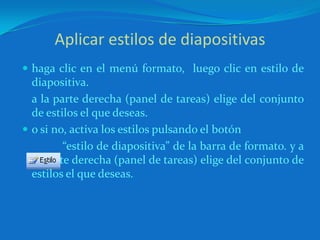 Aplicar estilos de diapositivashaga clic en el menú formato,  luego clic en estilo de diapositiva.	a la parte derecha (panel de tareas) elige del conjunto de estilos el que deseas.o si no, activa los estilos pulsando el botón                       “estilo de diapositiva” de la barra de formato. y a la parte derecha (panel de tareas) elige del conjunto de estilos el que deseas.