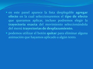 en este panel aparece la lista desplegable agregar efecto en la cual seleccionaremos el tipo de efecto que queramos aplicar, incluso podremos elegir la trayectoria exacta del movimiento seleccionándola del menú trayectorias de desplazamiento.podemos utilizar el botón quitar para eliminar alguna animación que hayamos aplicado a algún texto.