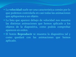 La velocidad suele ser una característica común por lo que podemos controlarla en casi todas las animaciones que apliquemos a un objeto.La lista que aparece debajo de velocidad nos muestra las distintas animaciones que hemos aplicado a los objetos de la diapositiva, como podrás comprobar aparecen en orden.El botón Reproducir te muestra la diapositiva tal y como quedará con las animaciones que hemos aplicado.