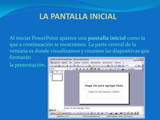 LA PANTALLA INICIAL  Al iniciar PowerPoint aparece una pantalla inicial como la que a continuación te mostramos. La parte central de la ventana es donde visualizamos y creamos las diapositivas que formarán la presentación. 