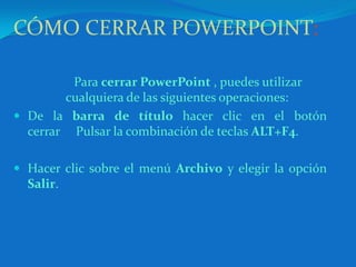 CÓMO CERRAR POWERPOINT:Para cerrar PowerPoint , puedes utilizar cualquiera de las siguientes operaciones: De la barra de título hacer clic en el botón cerrar     Pulsar la combinación de teclas ALT+F4. Hacer clic sobre el menú Archivo y elegir la opción Salir. 	