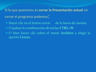 Si lo que queremos es cerrar la Presentación actual sin cerrar el programa podemos:Hacer clic en el botón cerrar      de la barra de menús.O pulsar la combinación de teclas CTRL+W. O bien hacer clic sobre el menú Archivo y elegir la opción Cerrar.
