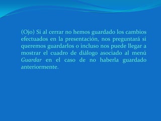 (Ojo) Si al cerrar no hemos guardado los cambios efectuados en la presentación, nos preguntará si queremos guardarlos o incluso nos puede llegar a mostrar el cuadro de diálogo asociado al menú Guardar en el caso de no haberla guardado anteriormente.