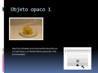 Objeto opaco 1




Aquí he utilizado una iluminación sencilla con
un solo foco y un fondo blanco para dar más
luminosidad.
 