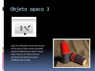 Objeto opaco 3




Aquí he utilizado varios elementos
en los que el rojo como se puede
apreciar destaca por tener mayor
valor tonal y mi intención era
iluminar con poca luz y que
resaltase por si solo.
 