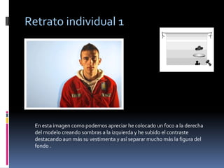 Retrato individual 1




  En esta imagen como podemos apreciar he colocado un foco a la derecha
  del modelo creando sombras a la izquierda y he subido el contraste
  destacando aun más su vestimenta y así separar mucho más la figura del
  fondo .
 