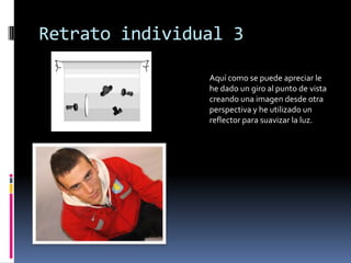 Retrato individual 3

                Aquí como se puede apreciar le
                he dado un giro al punto de vista
                creando una imagen desde otra
                perspectiva y he utilizado un
                reflector para suavizar la luz.
 