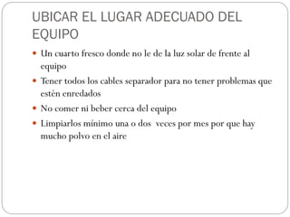 UBICAR EL LUGAR ADECUADO DEL
EQUIPO
 Un cuarto fresco donde no le de la luz solar de frente al
equipo
 Tener todos los cables separador para no tener problemas que
estén enredados
 No comer ni beber cerca del equipo
 Limpiarlos mínimo una o dos veces por mes por que hay
mucho polvo en el aire
 