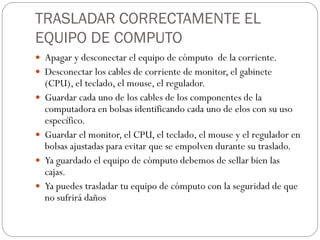 TRASLADAR CORRECTAMENTE EL
EQUIPO DE COMPUTO
 Apagar y desconectar el equipo de cómputo de la corriente.
 Desconectar los cables de corriente de monitor, el gabinete
(CPU), el teclado, el mouse, el regulador.
 Guardar cada uno de los cables de los componentes de la
computadora en bolsas identificando cada uno de elos con su uso
específico.
 Guardar el monitor, el CPU, el teclado, el mouse y el regulador en
bolsas ajustadas para evitar que se empolven durante su traslado.
 Ya guardado el equipo de cómputo debemos de sellar bien las
cajas.
 Ya puedes trasladar tu equipo de cómputo con la seguridad de que
no sufrirá daños
 