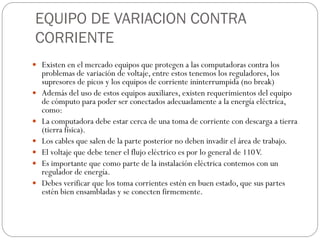 EQUIPO DE VARIACION CONTRA
CORRIENTE
 Existen en el mercado equipos que protegen a las computadoras contra los
problemas de variación de voltaje, entre estos tenemos los reguladores, los
supresores de picos y los equipos de corriente ininterrumpida (no break)
 Además del uso de estos equipos auxiliares, existen requerimientos del equipo
de cómputo para poder ser conectados adecuadamente a la energía eléctrica,
como:
 La computadora debe estar cerca de una toma de corriente con descarga a tierra
(tierra física).
 Los cables que salen de la parte posterior no deben invadir el área de trabajo.
 El voltaje que debe tener el flujo eléctrico es por lo general de 110V.
 Es importante que como parte de la instalación eléctrica contemos con un
regulador de energía.
 Debes verificar que los toma corrientes estén en buen estado, que sus partes
estén bien ensambladas y se conecten firmemente.
 