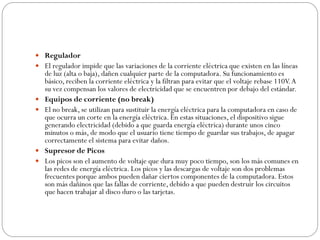  Regulador
 El regulador impide que las variaciones de la corriente eléctrica que existen en las líneas
de luz (alta o baja), dañen cualquier parte de la computadora. Su funcionamiento es
básico, reciben la corriente eléctrica y la filtran para evitar que el voltaje rebase 110V.A
su vez compensan los valores de electricidad que se encuentren por debajo del estándar.
 Equipos de corriente (no break)
 El no break, se utilizan para sustituir la energía eléctrica para la computadora en caso de
que ocurra un corte en la energía eléctrica. En estas situaciones, el dispositivo sigue
generando electricidad (debido a que guarda energía eléctrica) durante unos cinco
minutos o más, de modo que el usuario tiene tiempo de guardar sus trabajos, de apagar
correctamente el sistema para evitar daños.
 Supresor de Picos
 Los picos son el aumento de voltaje que dura muy poco tiempo, son los más comunes en
las redes de energía eléctrica. Los picos y las descargas de voltaje son dos problemas
frecuentes porque ambos pueden dañar ciertos componentes de la computadora. Estos
son más dañinos que las fallas de corriente, debido a que pueden destruir los circuitos
que hacen trabajar al disco duro o las tarjetas.
 