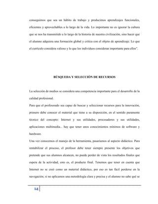 conseguimos que sea un hábito de trabajo y producimos aprendizajes funcionales,
eficientes y aprovechables a lo largo de la vida. Lo importante no es ignorar la cultura
que se nos ha transmitido a lo largo de la historia de nuestra civilización, sino hacer que
el alumno adquiera una formación global y crítica con el objeto de aprendizaje. Lo que
el currículo considera valioso y lo que los individuos consideran importante para ellos”.

BÚSQUEDA Y SELECCIÓN DE RECURSOS

La selección de medios se considera una competencia importante para el desarrollo de la
calidad profesional.
Para que el profesorado sea capaz de buscar y seleccionar recursos para la innovación,
primero debe conocer el material que tiene a su disposición, en el sentido puramente
técnico del concepto: Internet y sus utilidades, procesadores y sus utilidades,
aplicaciones multimedia... hay que tener unos conocimientos mínimos de software y
hardware.
Una vez conocemos el manejo de la herramienta, pasaríamos al aspecto didáctico. Para
rentabilizar el proceso, el profesor debe tener siempre presente los objetivos que
pretende que sus alumnos alcancen, no puede perder de vista los resultados finales que
espera de la actividad, esto es, el producto final. Tenemos que tener en cuenta que
Internet no se creó como un material didáctico, por eso es tan fácil perderse en la
navegación; si no aplicamos una metodología clara y precisa y el alumno no sabe qué se

14

 
