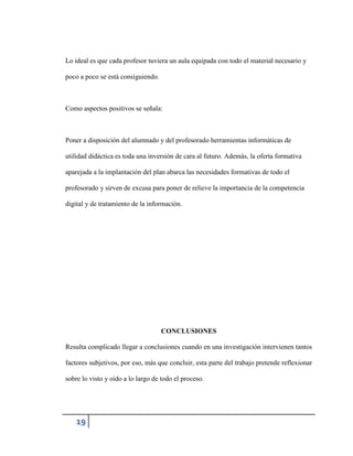 Lo ideal es que cada profesor tuviera un aula equipada con todo el material necesario y
poco a poco se está consiguiendo.

Como aspectos positivos se señala:

Poner a disposición del alumnado y del profesorado herramientas informáticas de
utilidad didáctica es toda una inversión de cara al futuro. Además, la oferta formativa
aparejada a la implantación del plan abarca las necesidades formativas de todo el
profesorado y sirven de excusa para poner de relieve la importancia de la competencia
digital y de tratamiento de la información.

CONCLUSIONES
Resulta complicado llegar a conclusiones cuando en una investigación intervienen tantos
factores subjetivos, por eso, más que concluir, esta parte del trabajo pretende reflexionar
sobre lo visto y oído a lo largo de todo el proceso.

19

 