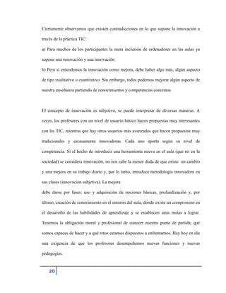 Ciertamente observamos que existen contradicciones en lo que supone la innovación a
través de la práctica TIC:
a) Para muchos de los participantes la mera inclusión de ordenadores en las aulas ya
supone una renovación y una innovación.
b) Pero si entendemos la innovación como mejora, debe haber algo más, algún aspecto
de tipo cualitativo o cuantitativo. Sin embargo, todos podemos mejorar algún aspecto de
nuestra enseñanza partiendo de conocimientos y competencias concretos.

El concepto de innovación es subjetivo, se puede interpretar de diversas maneras. A
veces, los profesores con un nivel de usuario básico hacen propuestas muy interesantes
con las TIC, mientras que hay otros usuarios más avanzados que hacen propuestas muy
tradicionales y escasamente innovadoras. Cada uno aporta según su nivel de
competencia. Si el hecho de introducir una herramienta nueva en el aula (que no en la
sociedad) se considera innovación, no nos cabe la menor duda de que existe un cambio
y una mejora en su trabajo diario y, por lo tanto, introduce metodología innovadora en
sus clases (innovación subjetiva). La mejora
debe darse por fases: uso y adquisición de nociones básicas, profundización y, por
último, creación de conocimiento en el entorno del aula, donde existe un compromiso en
el desarrollo de las habilidades de aprendizaje y se establecen unas metas a lograr.
Tenemos la obligación moral y profesional de conocer nuestro punto de partida, qué
somos capaces de hacer y a qué retos estamos dispuestos a enfrentarnos. Hay hoy en día
una exigencia de que los profesores desempeñemos nuevas funciones y nuevas
pedagogías.

20

 