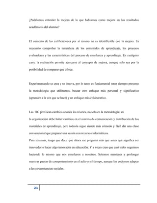 ¿Podríamos entender la mejora de la que hablamos como mejora en los resultados
académicos del alumno?

El aumento de las calificaciones por sí mismo no es identificable con la mejora. Es
necesario comprobar la naturaleza de los contenidos de aprendizaje, los procesos
evaluadores y las características del proceso de enseñanza y aprendizaje. En cualquier
caso, la evaluación permite acercarse al concepto de mejora, aunque solo sea por la
posibilidad de comparar que ofrece.

Experimentando se crea y se innova, por lo tanto es fundamental tener siempre presente
la metodología que utilizamos, buscar otro enfoque más personal y significativo
(aprender a la vez que se hace) y un enfoque más colaborativo.

Las TIC provocan cambios a todos los niveles, no solo en la metodología; en
la organización debe haber cambios en el sistema de comunicación y distribución de los
materiales de aprendizaje, pero todavía sigue siendo más cómodo y fácil dar una clase
convencional que preparar una sesión con recursos informáticos.
Para terminar, tengo que decir que ahora me pregunto más que antes qué significa ser
innovador o hacer algo innovador en educación. Y a veces creo que casi todos seguimos
haciendo lo mismo que nos enseñaron a nosotros. Solemos mantener y prolongar
nuestras pautas de comportamiento en el aula en el tiempo, aunque las podemos adaptar
a las circunstancias sociales.

21

 