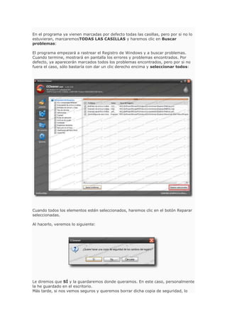 En el programa ya vienen marcadas por defecto todas las casillas, pero por si no lo
estuvieran, marcaremosTODAS LAS CASILLAS y haremos clic en Buscar
problemas:
El programa empezará a rastrear el Registro de Windows y a buscar problemas.
Cuando termine, mostrará en pantalla los errores y problemas encontrados. Por
defecto, ya aparecerán marcados todos los problemas encontrados, pero por si no
fuera el caso, sólo bastaría con dar un clic derecho encima y seleccionar todos:
Cuando todos los elementos estén seleccionados, haremos clic en el botón Reparar
seleccionadas.
Al hacerlo, veremos lo siguiente:
Le diremos que SÍ y la guardaremos donde queramos. En este caso, personalmente
la he guardado en el escritorio.
Más tarde, si nos vemos seguros y queremos borrar dicha copia de seguridad, lo
 