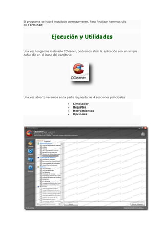El programa se habrá instalado correctamente. Para finalizar haremos clic
en Terminar:
Ejecución y Utilidades
Una vez tengamos instalado CCleaner, podremos abrir la aplicación con un simple
doble clic en el icono del escritorio:
Una vez abierto veremos en la parte izquierda las 4 secciones principales:
Limpiador
Registro
Herramientas
Opciones
 
