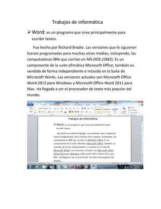 Trabajos de informática
 Word: es un programa que sirve principalmente para
escribir textos.
Fue hecho por Richard Brodie. Las versiones que le siguieron
fueron programadas para muchas otros medios, incluyendo, las
computadoras IBM que corrían en MS-DOS (1983). Es un
componente de la suite ofimática Microsoft Office; también es
vendido de forma independiente e incluido en la Suite de
Microsoft Works. Las versiones actuales son Microsoft Office
Word 2013 para Windows y Microsoft Office Word 2011 para
Mac. Ha llegado a ser el procesador de texto más popular del
mundo.

 