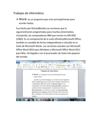 Trabajos de informática
 Word: es un programa que sirve principalmente para
escribir textos.
Fue hecho por RichardBrodie.Las versiones que le
siguieronfueron programadas para muchas otrosmedios,
incluyendo, las computadoras IBM que corrían en MS-DOS
(1983). Es un componente de la suite ofimáticaMicrosoft Office;
también es vendido de forma independiente e incluido en la
Suite de Microsoft Works. Las versiones actuales son Microsoft
Office Word 2013 para Windows y Microsoft Office Word 2011
para Mac. Ha llegado a ser el procesador de texto más popular
del mundo.

 