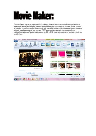 Es un software que sirve para edición doméstica de videos aunque también se puede utilizar
para crear pequeñas películas usando como fotogramas fotografías en formato digital. Incluso
se pueden incluir fragmentos de sonido o una narración indicando lo que se va viendo. Luego la
película creada se guarda con formato WMV y se puede enviar por correo electrónico,
publicarla en páginas Web o copiarlas en un CD o DVD para reproducirla en cámara o verla en
un televisor.

 